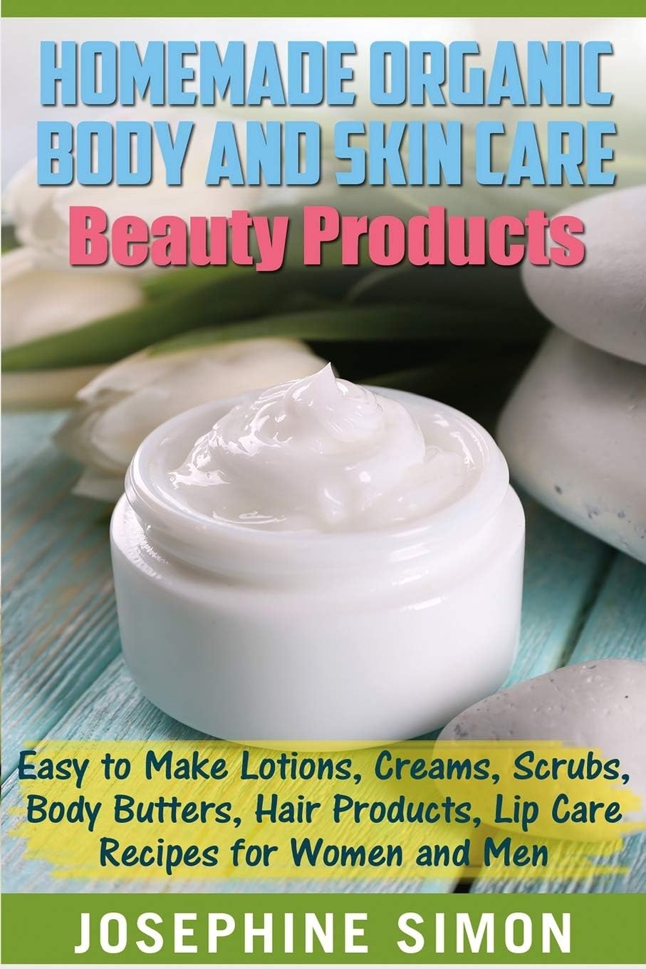 Homemade Organic Body And Skin Care Beauty Products: Easy To Make Lotions, Creams, Scrubs, Body Butters, Hair Products, And Lip Care Recipes For Women And Men